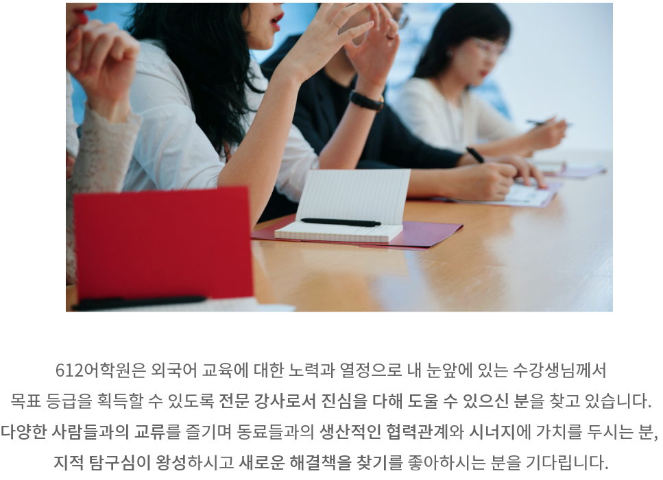 612어학원은 외국어 교육에 대한 노력과 열정으로 내 눈앞에 있는 수강생님께서 목표 등급을 획득할 수 있도록 전문 강사로서 진심을 다해 도울 수 있는 분을 찾고 있습니다. 다양한 사람들과의 교류를 즐기며 동료들과의 생산적인 협력관계와 시너지에 가치를 두시는 분, 지적 탐구심이 왕성하시고 새로운 해결책을 찾기를 좋아하시는 분을 기다립니다.