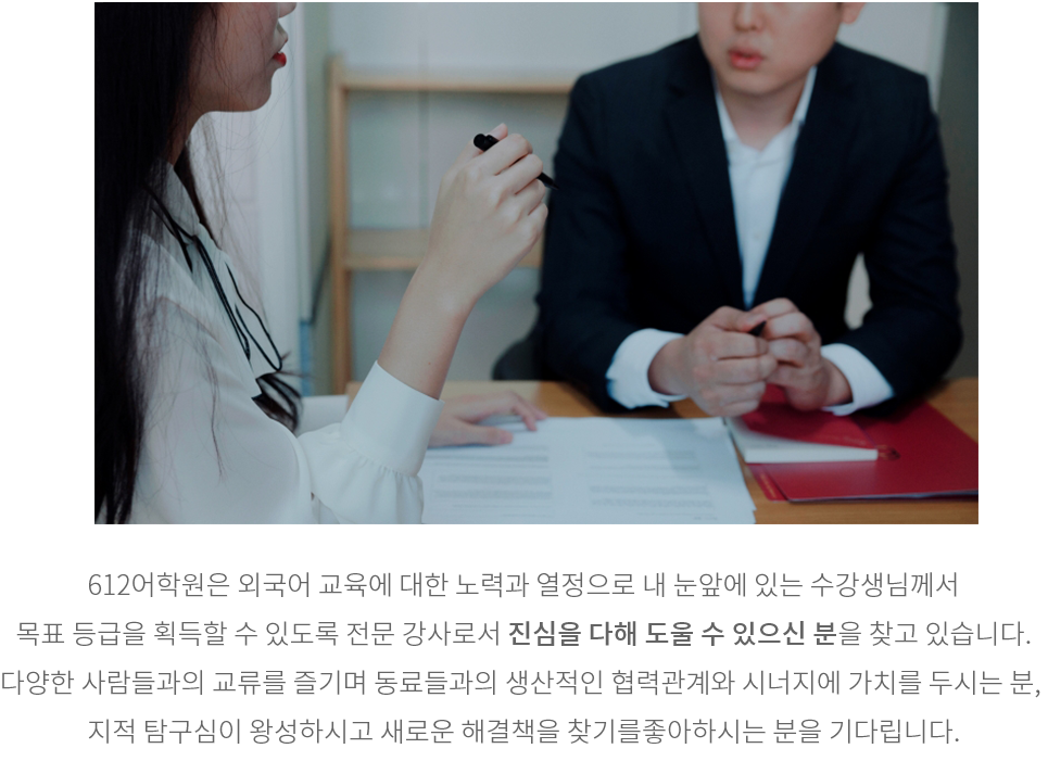 612어학원은 외국어 교육에 대한 노력과 열정으로 내 눈앞에 있는 수강생님께서 목표 등급을 획득할 수 있도록 전문 강사로서 진심을 다해 도울 수 있는 분을 찾고 있습니다. 다양한 사람들과의 교류를 즐기며 동료들과의 생산적인 협력관계와 시너지에 가치를 두시는 분, 지적 탐구심이 왕성하시고 새로운 해결책을 찾기를 좋아하시는 분을 기다립니다.